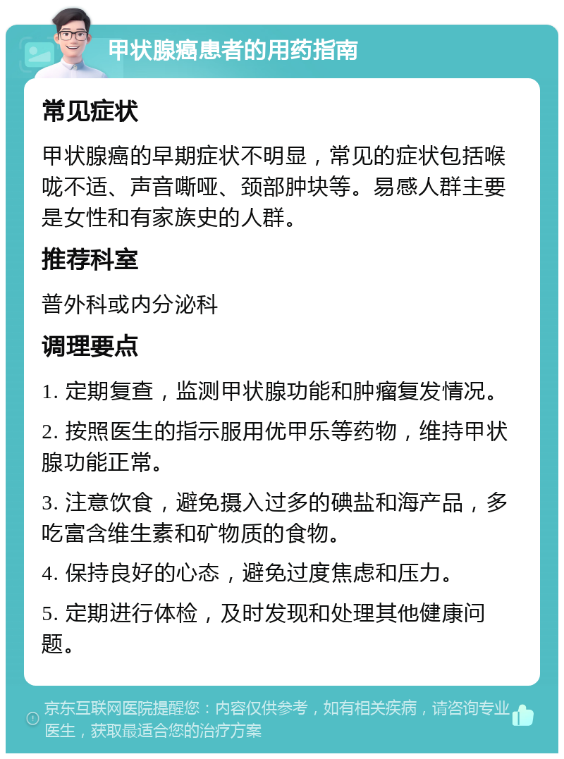 甲状腺癌患者的用药指南 常见症状 甲状腺癌的早期症状不明显，常见的症状包括喉咙不适、声音嘶哑、颈部肿块等。易感人群主要是女性和有家族史的人群。 推荐科室 普外科或内分泌科 调理要点 1. 定期复查，监测甲状腺功能和肿瘤复发情况。 2. 按照医生的指示服用优甲乐等药物，维持甲状腺功能正常。 3. 注意饮食，避免摄入过多的碘盐和海产品，多吃富含维生素和矿物质的食物。 4. 保持良好的心态，避免过度焦虑和压力。 5. 定期进行体检，及时发现和处理其他健康问题。