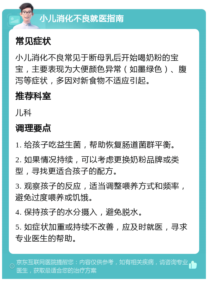 小儿消化不良就医指南 常见症状 小儿消化不良常见于断母乳后开始喝奶粉的宝宝，主要表现为大便颜色异常（如墨绿色）、腹泻等症状，多因对新食物不适应引起。 推荐科室 儿科 调理要点 1. 给孩子吃益生菌，帮助恢复肠道菌群平衡。 2. 如果情况持续，可以考虑更换奶粉品牌或类型，寻找更适合孩子的配方。 3. 观察孩子的反应，适当调整喂养方式和频率，避免过度喂养或饥饿。 4. 保持孩子的水分摄入，避免脱水。 5. 如症状加重或持续不改善，应及时就医，寻求专业医生的帮助。