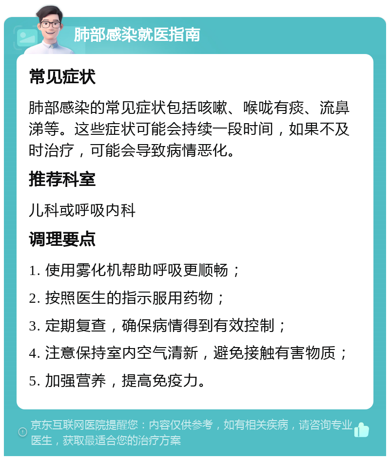 肺部感染就医指南 常见症状 肺部感染的常见症状包括咳嗽、喉咙有痰、流鼻涕等。这些症状可能会持续一段时间，如果不及时治疗，可能会导致病情恶化。 推荐科室 儿科或呼吸内科 调理要点 1. 使用雾化机帮助呼吸更顺畅； 2. 按照医生的指示服用药物； 3. 定期复查，确保病情得到有效控制； 4. 注意保持室内空气清新，避免接触有害物质； 5. 加强营养，提高免疫力。