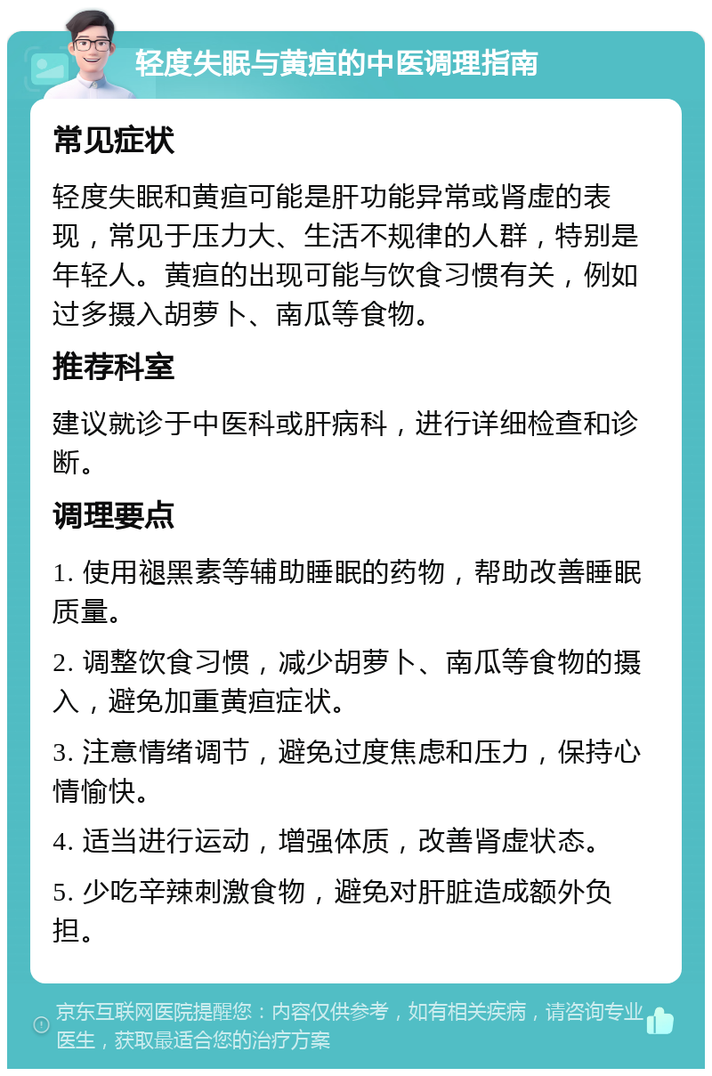 轻度失眠与黄疸的中医调理指南 常见症状 轻度失眠和黄疸可能是肝功能异常或肾虚的表现，常见于压力大、生活不规律的人群，特别是年轻人。黄疸的出现可能与饮食习惯有关，例如过多摄入胡萝卜、南瓜等食物。 推荐科室 建议就诊于中医科或肝病科，进行详细检查和诊断。 调理要点 1. 使用褪黑素等辅助睡眠的药物，帮助改善睡眠质量。 2. 调整饮食习惯，减少胡萝卜、南瓜等食物的摄入，避免加重黄疸症状。 3. 注意情绪调节，避免过度焦虑和压力，保持心情愉快。 4. 适当进行运动，增强体质，改善肾虚状态。 5. 少吃辛辣刺激食物，避免对肝脏造成额外负担。