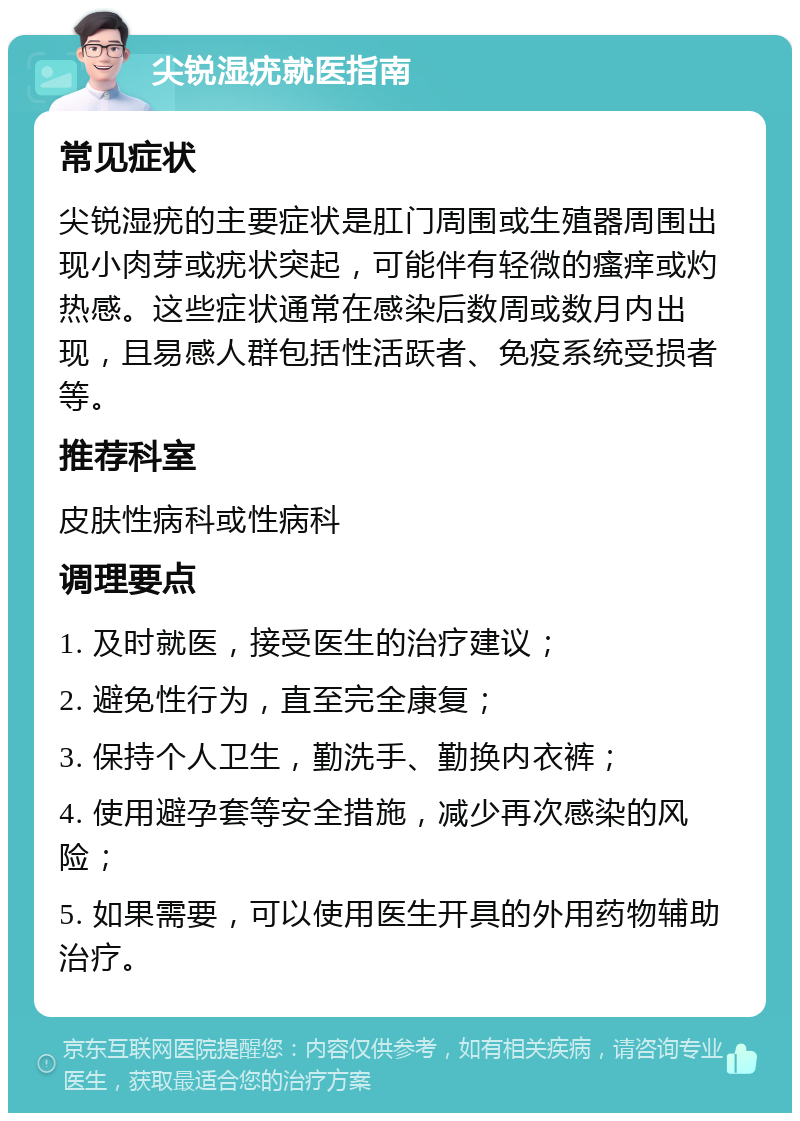 尖锐湿疣就医指南 常见症状 尖锐湿疣的主要症状是肛门周围或生殖器周围出现小肉芽或疣状突起，可能伴有轻微的瘙痒或灼热感。这些症状通常在感染后数周或数月内出现，且易感人群包括性活跃者、免疫系统受损者等。 推荐科室 皮肤性病科或性病科 调理要点 1. 及时就医，接受医生的治疗建议； 2. 避免性行为，直至完全康复； 3. 保持个人卫生，勤洗手、勤换内衣裤； 4. 使用避孕套等安全措施，减少再次感染的风险； 5. 如果需要，可以使用医生开具的外用药物辅助治疗。