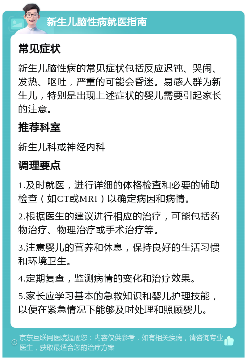 新生儿脑性病就医指南 常见症状 新生儿脑性病的常见症状包括反应迟钝、哭闹、发热、呕吐，严重的可能会昏迷。易感人群为新生儿，特别是出现上述症状的婴儿需要引起家长的注意。 推荐科室 新生儿科或神经内科 调理要点 1.及时就医，进行详细的体格检查和必要的辅助检查（如CT或MRI）以确定病因和病情。 2.根据医生的建议进行相应的治疗，可能包括药物治疗、物理治疗或手术治疗等。 3.注意婴儿的营养和休息，保持良好的生活习惯和环境卫生。 4.定期复查，监测病情的变化和治疗效果。 5.家长应学习基本的急救知识和婴儿护理技能，以便在紧急情况下能够及时处理和照顾婴儿。