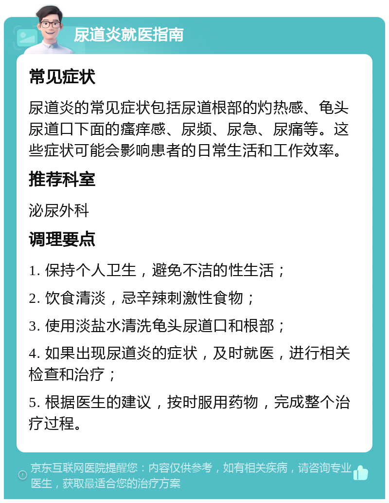 尿道炎就医指南 常见症状 尿道炎的常见症状包括尿道根部的灼热感、龟头尿道口下面的瘙痒感、尿频、尿急、尿痛等。这些症状可能会影响患者的日常生活和工作效率。 推荐科室 泌尿外科 调理要点 1. 保持个人卫生，避免不洁的性生活； 2. 饮食清淡，忌辛辣刺激性食物； 3. 使用淡盐水清洗龟头尿道口和根部； 4. 如果出现尿道炎的症状，及时就医，进行相关检查和治疗； 5. 根据医生的建议，按时服用药物，完成整个治疗过程。