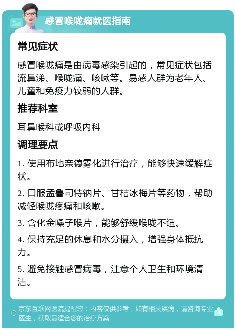 感冒喉咙痛就医指南 常见症状 感冒喉咙痛是由病毒感染引起的，常见症状包括流鼻涕、喉咙痛、咳嗽等。易感人群为老年人、儿童和免疫力较弱的人群。 推荐科室 耳鼻喉科或呼吸内科 调理要点 1. 使用布地奈德雾化进行治疗，能够快速缓解症状。 2. 口服孟鲁司特钠片、甘桔冰梅片等药物，帮助减轻喉咙疼痛和咳嗽。 3. 含化金嗓子喉片，能够舒缓喉咙不适。 4. 保持充足的休息和水分摄入，增强身体抵抗力。 5. 避免接触感冒病毒，注意个人卫生和环境清洁。