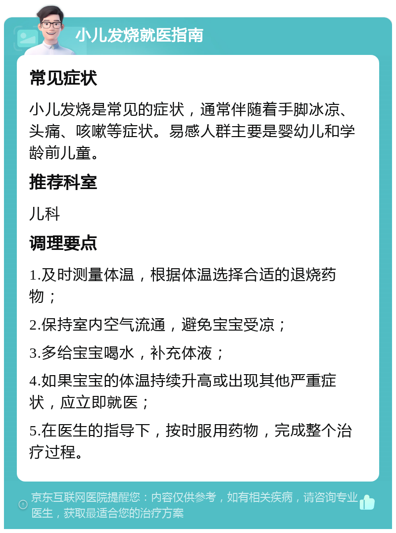 小儿发烧就医指南 常见症状 小儿发烧是常见的症状，通常伴随着手脚冰凉、头痛、咳嗽等症状。易感人群主要是婴幼儿和学龄前儿童。 推荐科室 儿科 调理要点 1.及时测量体温，根据体温选择合适的退烧药物； 2.保持室内空气流通，避免宝宝受凉； 3.多给宝宝喝水，补充体液； 4.如果宝宝的体温持续升高或出现其他严重症状，应立即就医； 5.在医生的指导下，按时服用药物，完成整个治疗过程。