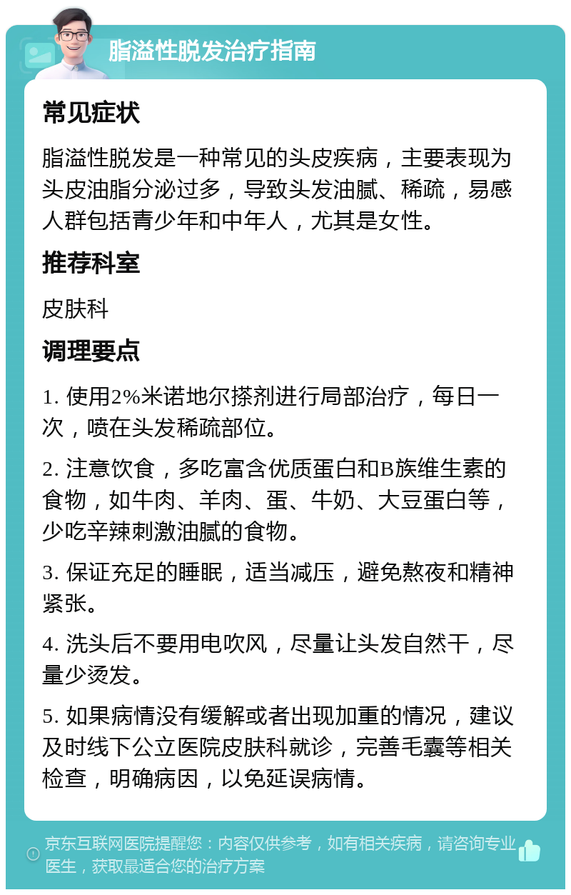 脂溢性脱发治疗指南 常见症状 脂溢性脱发是一种常见的头皮疾病，主要表现为头皮油脂分泌过多，导致头发油腻、稀疏，易感人群包括青少年和中年人，尤其是女性。 推荐科室 皮肤科 调理要点 1. 使用2%米诺地尔搽剂进行局部治疗，每日一次，喷在头发稀疏部位。 2. 注意饮食，多吃富含优质蛋白和B族维生素的食物，如牛肉、羊肉、蛋、牛奶、大豆蛋白等，少吃辛辣刺激油腻的食物。 3. 保证充足的睡眠，适当减压，避免熬夜和精神紧张。 4. 洗头后不要用电吹风，尽量让头发自然干，尽量少烫发。 5. 如果病情没有缓解或者出现加重的情况，建议及时线下公立医院皮肤科就诊，完善毛囊等相关检查，明确病因，以免延误病情。