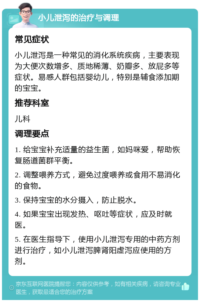 小儿泄泻的治疗与调理 常见症状 小儿泄泻是一种常见的消化系统疾病，主要表现为大便次数增多、质地稀薄、奶瓣多、放屁多等症状。易感人群包括婴幼儿，特别是辅食添加期的宝宝。 推荐科室 儿科 调理要点 1. 给宝宝补充适量的益生菌，如妈咪爱，帮助恢复肠道菌群平衡。 2. 调整喂养方式，避免过度喂养或食用不易消化的食物。 3. 保持宝宝的水分摄入，防止脱水。 4. 如果宝宝出现发热、呕吐等症状，应及时就医。 5. 在医生指导下，使用小儿泄泻专用的中药方剂进行治疗，如小儿泄泻脾肾阳虚泻应使用的方剂。