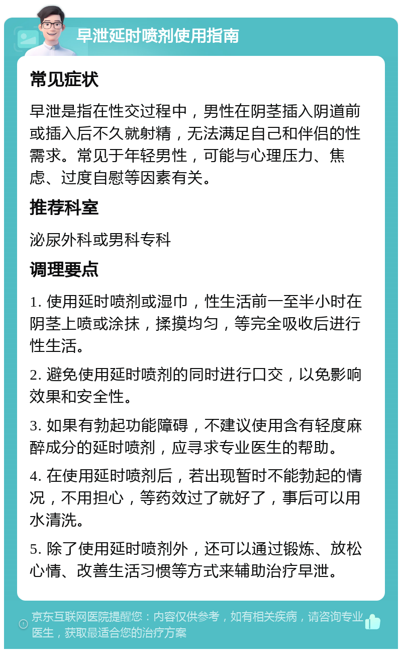 早泄延时喷剂使用指南 常见症状 早泄是指在性交过程中，男性在阴茎插入阴道前或插入后不久就射精，无法满足自己和伴侣的性需求。常见于年轻男性，可能与心理压力、焦虑、过度自慰等因素有关。 推荐科室 泌尿外科或男科专科 调理要点 1. 使用延时喷剂或湿巾，性生活前一至半小时在阴茎上喷或涂抹，揉摸均匀，等完全吸收后进行性生活。 2. 避免使用延时喷剂的同时进行口交，以免影响效果和安全性。 3. 如果有勃起功能障碍，不建议使用含有轻度麻醉成分的延时喷剂，应寻求专业医生的帮助。 4. 在使用延时喷剂后，若出现暂时不能勃起的情况，不用担心，等药效过了就好了，事后可以用水清洗。 5. 除了使用延时喷剂外，还可以通过锻炼、放松心情、改善生活习惯等方式来辅助治疗早泄。