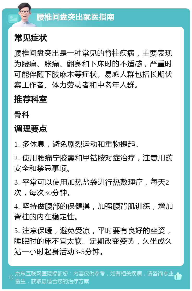 腰椎间盘突出就医指南 常见症状 腰椎间盘突出是一种常见的脊柱疾病，主要表现为腰痛、胀痛、翻身和下床时的不适感，严重时可能伴随下肢麻木等症状。易感人群包括长期伏案工作者、体力劳动者和中老年人群。 推荐科室 骨科 调理要点 1. 多休息，避免剧烈运动和重物提起。 2. 使用腰痛宁胶囊和甲钴胺对症治疗，注意用药安全和禁忌事项。 3. 平常可以使用加热盐袋进行热敷理疗，每天2次，每次30分钟。 4. 坚持做腰部的保健操，加强腰背肌训练，增加脊柱的内在稳定性。 5. 注意保暖，避免受凉，平时要有良好的坐姿，睡眠时的床不宜太软。定期改变姿势，久坐或久站一小时起身活动3-5分钟。