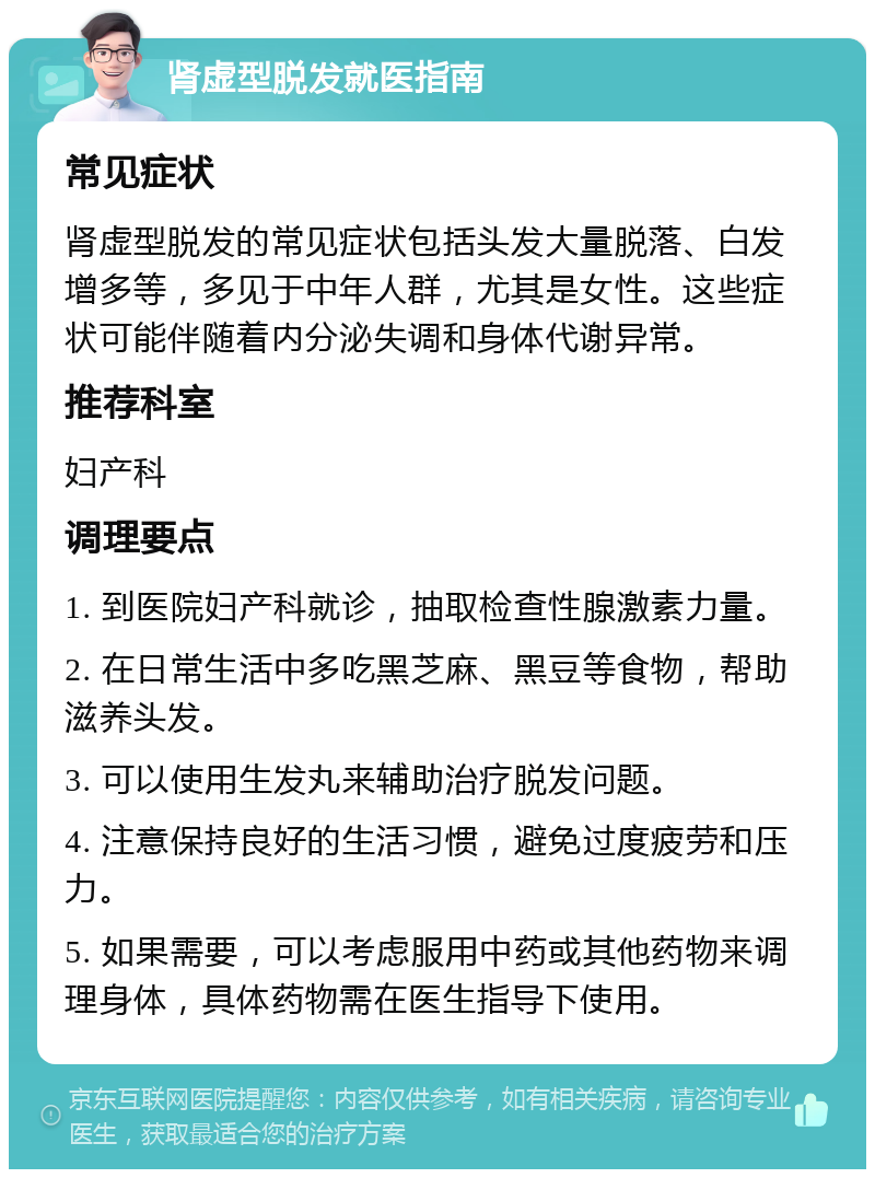 肾虚型脱发就医指南 常见症状 肾虚型脱发的常见症状包括头发大量脱落、白发增多等，多见于中年人群，尤其是女性。这些症状可能伴随着内分泌失调和身体代谢异常。 推荐科室 妇产科 调理要点 1. 到医院妇产科就诊，抽取检查性腺激素力量。 2. 在日常生活中多吃黑芝麻、黑豆等食物，帮助滋养头发。 3. 可以使用生发丸来辅助治疗脱发问题。 4. 注意保持良好的生活习惯，避免过度疲劳和压力。 5. 如果需要，可以考虑服用中药或其他药物来调理身体，具体药物需在医生指导下使用。