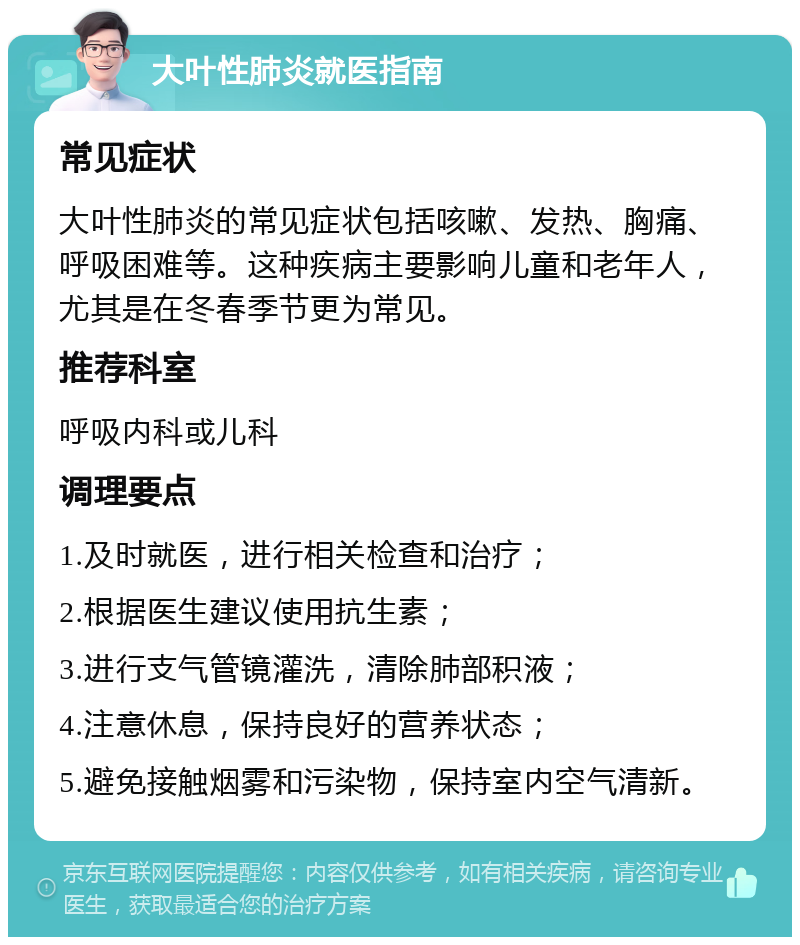 大叶性肺炎就医指南 常见症状 大叶性肺炎的常见症状包括咳嗽、发热、胸痛、呼吸困难等。这种疾病主要影响儿童和老年人，尤其是在冬春季节更为常见。 推荐科室 呼吸内科或儿科 调理要点 1.及时就医，进行相关检查和治疗； 2.根据医生建议使用抗生素； 3.进行支气管镜灌洗，清除肺部积液； 4.注意休息，保持良好的营养状态； 5.避免接触烟雾和污染物，保持室内空气清新。