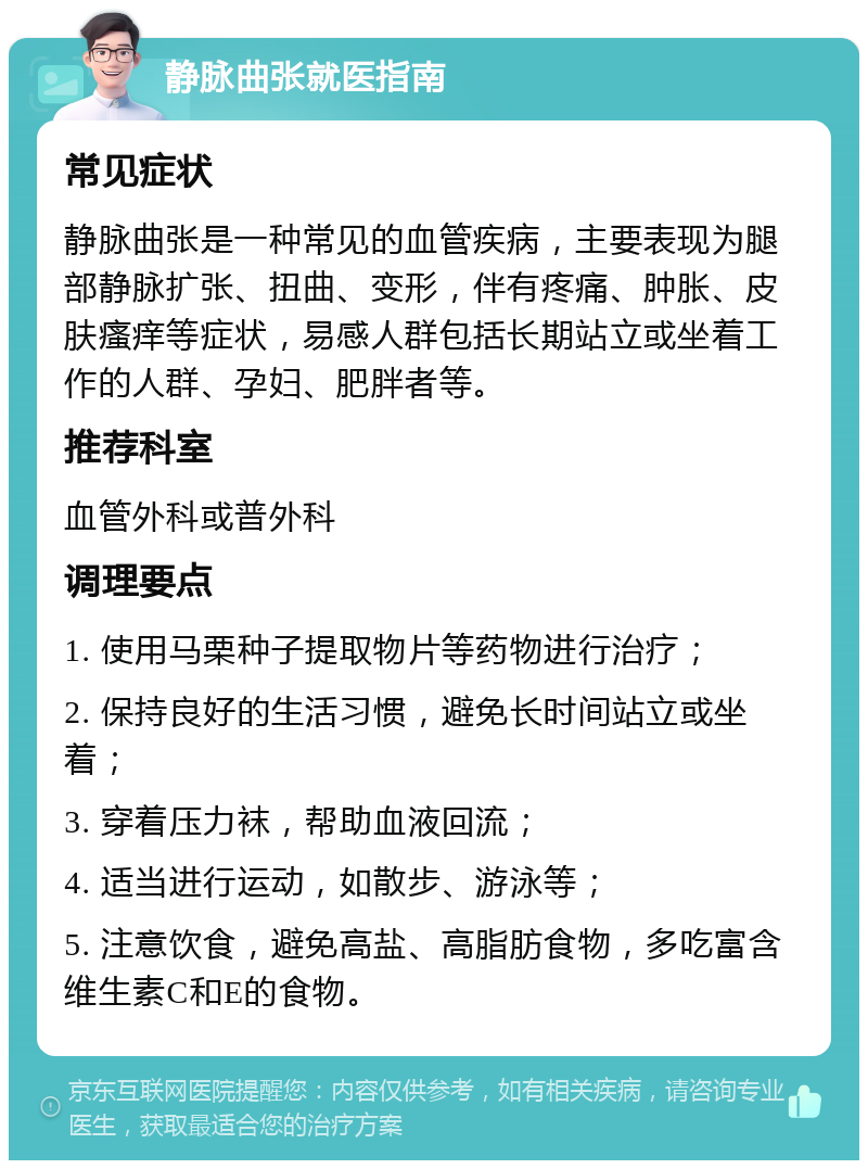 静脉曲张就医指南 常见症状 静脉曲张是一种常见的血管疾病，主要表现为腿部静脉扩张、扭曲、变形，伴有疼痛、肿胀、皮肤瘙痒等症状，易感人群包括长期站立或坐着工作的人群、孕妇、肥胖者等。 推荐科室 血管外科或普外科 调理要点 1. 使用马栗种子提取物片等药物进行治疗； 2. 保持良好的生活习惯，避免长时间站立或坐着； 3. 穿着压力袜，帮助血液回流； 4. 适当进行运动，如散步、游泳等； 5. 注意饮食，避免高盐、高脂肪食物，多吃富含维生素C和E的食物。