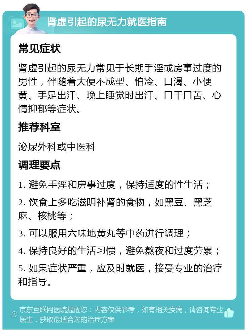 肾虚引起的尿无力就医指南 常见症状 肾虚引起的尿无力常见于长期手淫或房事过度的男性，伴随着大便不成型、怕冷、口渴、小便黄、手足出汗、晚上睡觉时出汗、口干口苦、心情抑郁等症状。 推荐科室 泌尿外科或中医科 调理要点 1. 避免手淫和房事过度，保持适度的性生活； 2. 饮食上多吃滋阴补肾的食物，如黑豆、黑芝麻、核桃等； 3. 可以服用六味地黄丸等中药进行调理； 4. 保持良好的生活习惯，避免熬夜和过度劳累； 5. 如果症状严重，应及时就医，接受专业的治疗和指导。