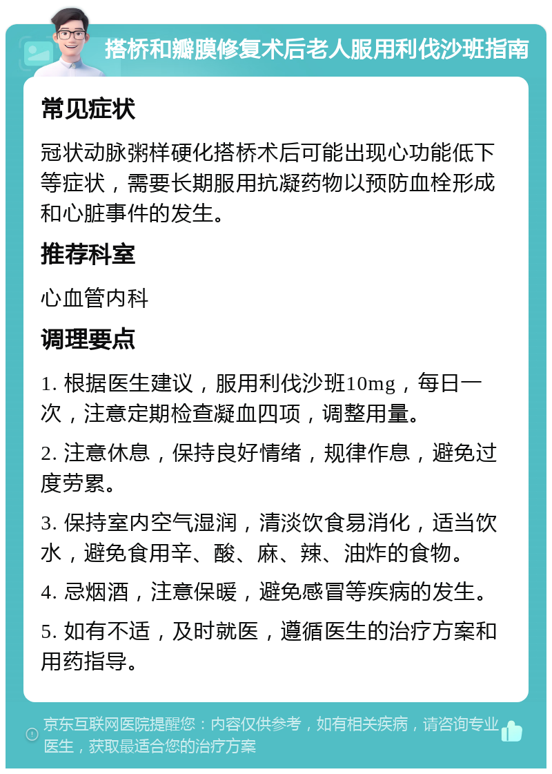 搭桥和瓣膜修复术后老人服用利伐沙班指南 常见症状 冠状动脉粥样硬化搭桥术后可能出现心功能低下等症状，需要长期服用抗凝药物以预防血栓形成和心脏事件的发生。 推荐科室 心血管内科 调理要点 1. 根据医生建议，服用利伐沙班10mg，每日一次，注意定期检查凝血四项，调整用量。 2. 注意休息，保持良好情绪，规律作息，避免过度劳累。 3. 保持室内空气湿润，清淡饮食易消化，适当饮水，避免食用辛、酸、麻、辣、油炸的食物。 4. 忌烟酒，注意保暖，避免感冒等疾病的发生。 5. 如有不适，及时就医，遵循医生的治疗方案和用药指导。