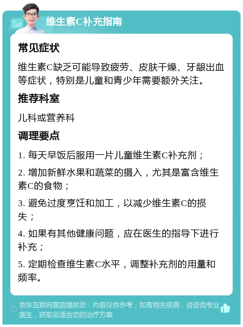 维生素C补充指南 常见症状 维生素C缺乏可能导致疲劳、皮肤干燥、牙龈出血等症状，特别是儿童和青少年需要额外关注。 推荐科室 儿科或营养科 调理要点 1. 每天早饭后服用一片儿童维生素C补充剂； 2. 增加新鲜水果和蔬菜的摄入，尤其是富含维生素C的食物； 3. 避免过度烹饪和加工，以减少维生素C的损失； 4. 如果有其他健康问题，应在医生的指导下进行补充； 5. 定期检查维生素C水平，调整补充剂的用量和频率。