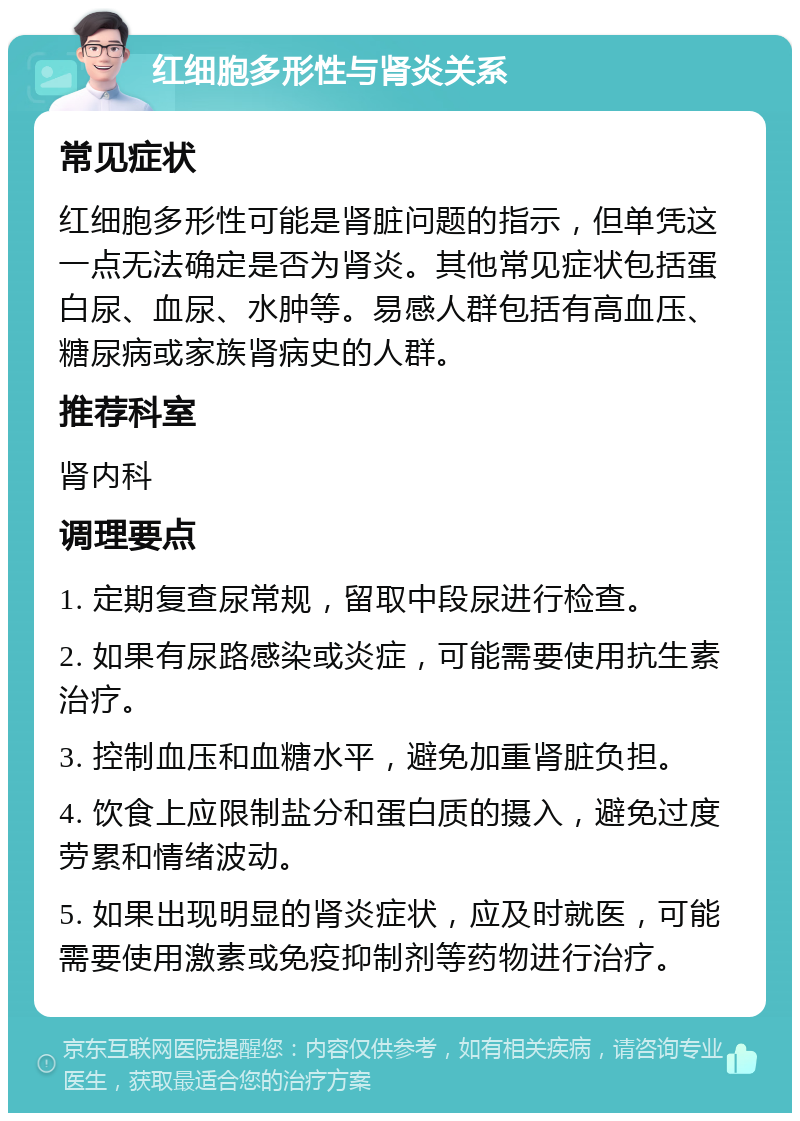 红细胞多形性与肾炎关系 常见症状 红细胞多形性可能是肾脏问题的指示，但单凭这一点无法确定是否为肾炎。其他常见症状包括蛋白尿、血尿、水肿等。易感人群包括有高血压、糖尿病或家族肾病史的人群。 推荐科室 肾内科 调理要点 1. 定期复查尿常规，留取中段尿进行检查。 2. 如果有尿路感染或炎症，可能需要使用抗生素治疗。 3. 控制血压和血糖水平，避免加重肾脏负担。 4. 饮食上应限制盐分和蛋白质的摄入，避免过度劳累和情绪波动。 5. 如果出现明显的肾炎症状，应及时就医，可能需要使用激素或免疫抑制剂等药物进行治疗。