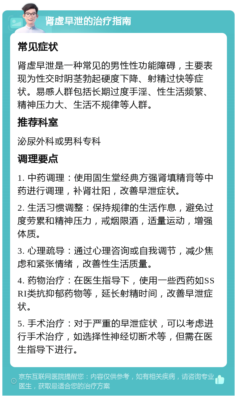 肾虚早泄的治疗指南 常见症状 肾虚早泄是一种常见的男性性功能障碍，主要表现为性交时阴茎勃起硬度下降、射精过快等症状。易感人群包括长期过度手淫、性生活频繁、精神压力大、生活不规律等人群。 推荐科室 泌尿外科或男科专科 调理要点 1. 中药调理：使用固生堂经典方强肾填精膏等中药进行调理，补肾壮阳，改善早泄症状。 2. 生活习惯调整：保持规律的生活作息，避免过度劳累和精神压力，戒烟限酒，适量运动，增强体质。 3. 心理疏导：通过心理咨询或自我调节，减少焦虑和紧张情绪，改善性生活质量。 4. 药物治疗：在医生指导下，使用一些西药如SSRI类抗抑郁药物等，延长射精时间，改善早泄症状。 5. 手术治疗：对于严重的早泄症状，可以考虑进行手术治疗，如选择性神经切断术等，但需在医生指导下进行。