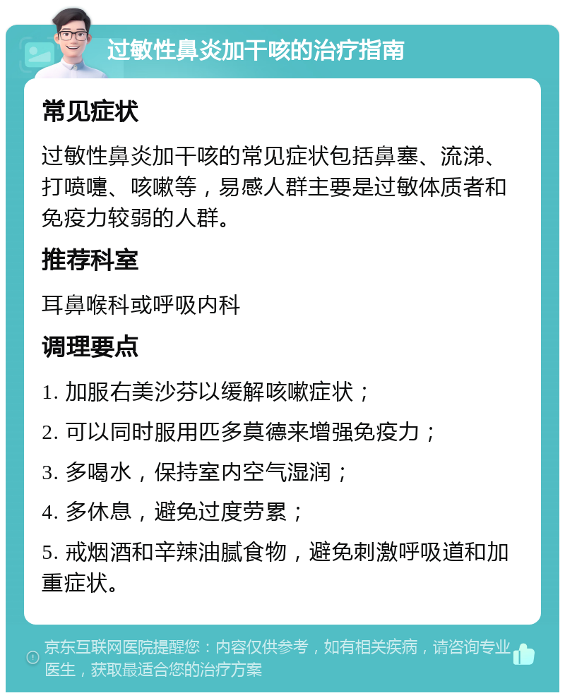 过敏性鼻炎加干咳的治疗指南 常见症状 过敏性鼻炎加干咳的常见症状包括鼻塞、流涕、打喷嚏、咳嗽等，易感人群主要是过敏体质者和免疫力较弱的人群。 推荐科室 耳鼻喉科或呼吸内科 调理要点 1. 加服右美沙芬以缓解咳嗽症状； 2. 可以同时服用匹多莫德来增强免疫力； 3. 多喝水，保持室内空气湿润； 4. 多休息，避免过度劳累； 5. 戒烟酒和辛辣油腻食物，避免刺激呼吸道和加重症状。