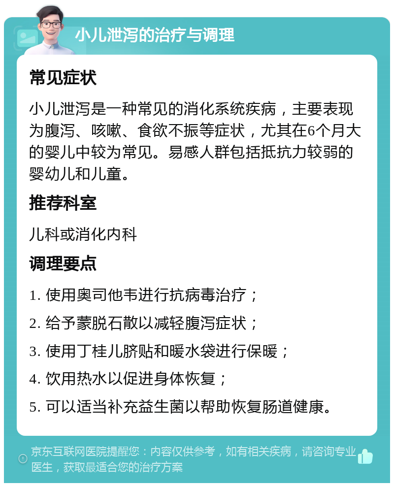 小儿泄泻的治疗与调理 常见症状 小儿泄泻是一种常见的消化系统疾病，主要表现为腹泻、咳嗽、食欲不振等症状，尤其在6个月大的婴儿中较为常见。易感人群包括抵抗力较弱的婴幼儿和儿童。 推荐科室 儿科或消化内科 调理要点 1. 使用奥司他韦进行抗病毒治疗； 2. 给予蒙脱石散以减轻腹泻症状； 3. 使用丁桂儿脐贴和暖水袋进行保暖； 4. 饮用热水以促进身体恢复； 5. 可以适当补充益生菌以帮助恢复肠道健康。