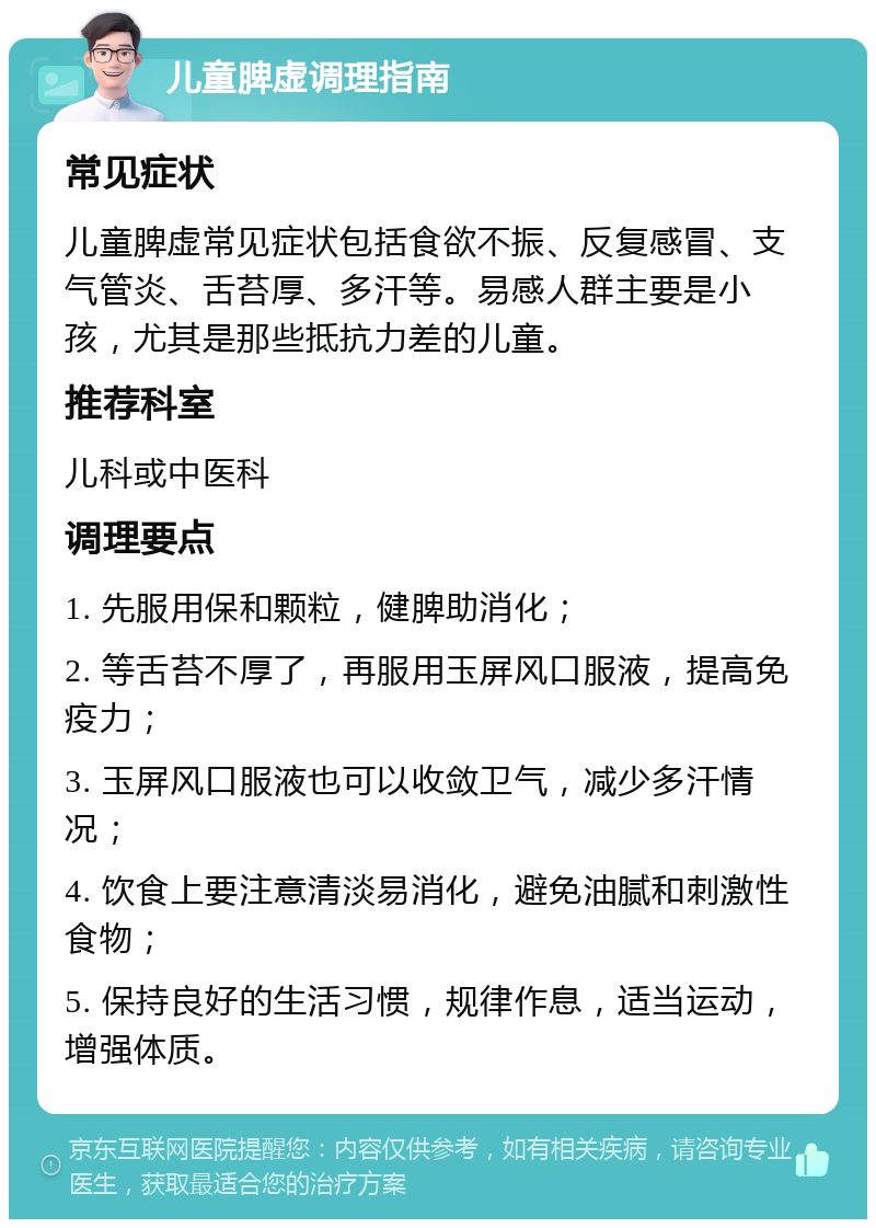 儿童脾虚调理指南 常见症状 儿童脾虚常见症状包括食欲不振、反复感冒、支气管炎、舌苔厚、多汗等。易感人群主要是小孩，尤其是那些抵抗力差的儿童。 推荐科室 儿科或中医科 调理要点 1. 先服用保和颗粒，健脾助消化； 2. 等舌苔不厚了，再服用玉屏风口服液，提高免疫力； 3. 玉屏风口服液也可以收敛卫气，减少多汗情况； 4. 饮食上要注意清淡易消化，避免油腻和刺激性食物； 5. 保持良好的生活习惯，规律作息，适当运动，增强体质。