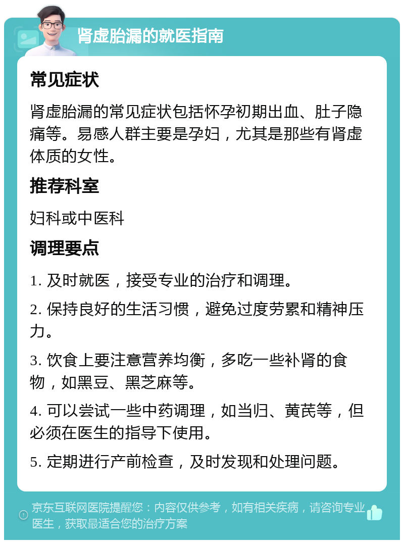 肾虚胎漏的就医指南 常见症状 肾虚胎漏的常见症状包括怀孕初期出血、肚子隐痛等。易感人群主要是孕妇，尤其是那些有肾虚体质的女性。 推荐科室 妇科或中医科 调理要点 1. 及时就医，接受专业的治疗和调理。 2. 保持良好的生活习惯，避免过度劳累和精神压力。 3. 饮食上要注意营养均衡，多吃一些补肾的食物，如黑豆、黑芝麻等。 4. 可以尝试一些中药调理，如当归、黄芪等，但必须在医生的指导下使用。 5. 定期进行产前检查，及时发现和处理问题。