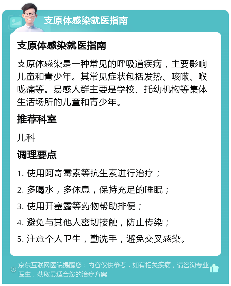 支原体感染就医指南 支原体感染就医指南 支原体感染是一种常见的呼吸道疾病，主要影响儿童和青少年。其常见症状包括发热、咳嗽、喉咙痛等。易感人群主要是学校、托幼机构等集体生活场所的儿童和青少年。 推荐科室 儿科 调理要点 1. 使用阿奇霉素等抗生素进行治疗； 2. 多喝水，多休息，保持充足的睡眠； 3. 使用开塞露等药物帮助排便； 4. 避免与其他人密切接触，防止传染； 5. 注意个人卫生，勤洗手，避免交叉感染。