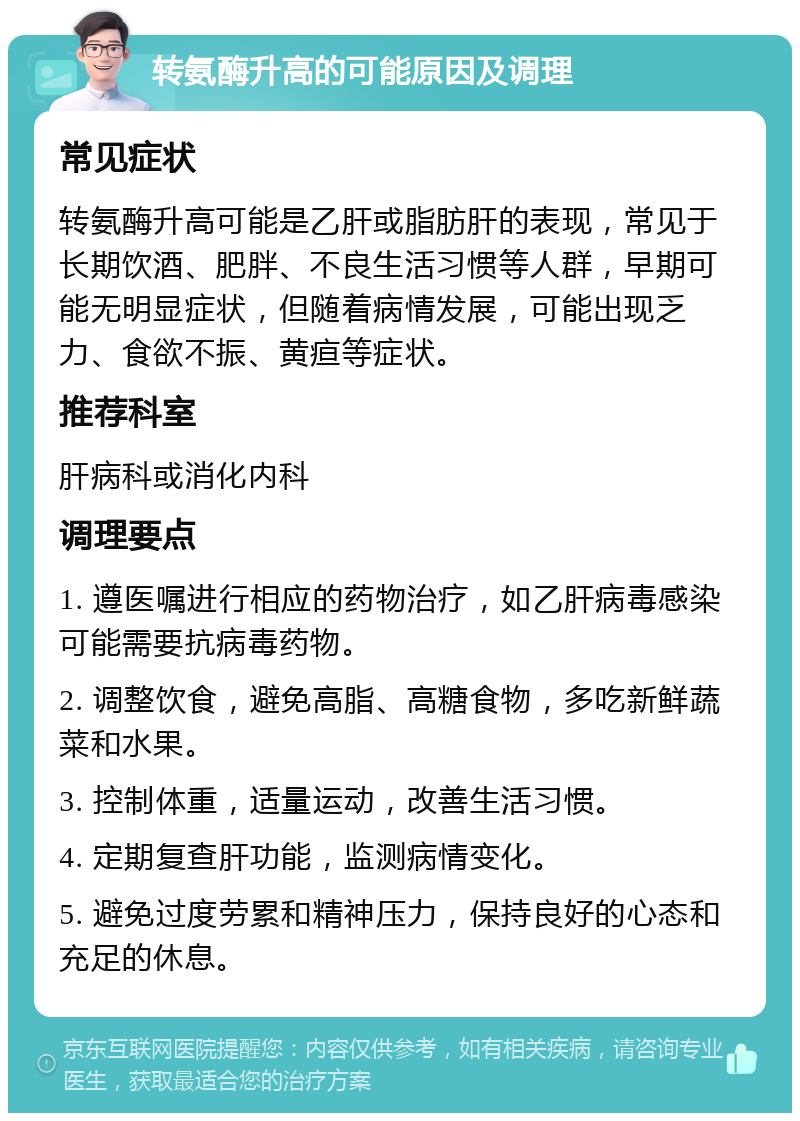 转氨酶升高的可能原因及调理 常见症状 转氨酶升高可能是乙肝或脂肪肝的表现，常见于长期饮酒、肥胖、不良生活习惯等人群，早期可能无明显症状，但随着病情发展，可能出现乏力、食欲不振、黄疸等症状。 推荐科室 肝病科或消化内科 调理要点 1. 遵医嘱进行相应的药物治疗，如乙肝病毒感染可能需要抗病毒药物。 2. 调整饮食，避免高脂、高糖食物，多吃新鲜蔬菜和水果。 3. 控制体重，适量运动，改善生活习惯。 4. 定期复查肝功能，监测病情变化。 5. 避免过度劳累和精神压力，保持良好的心态和充足的休息。