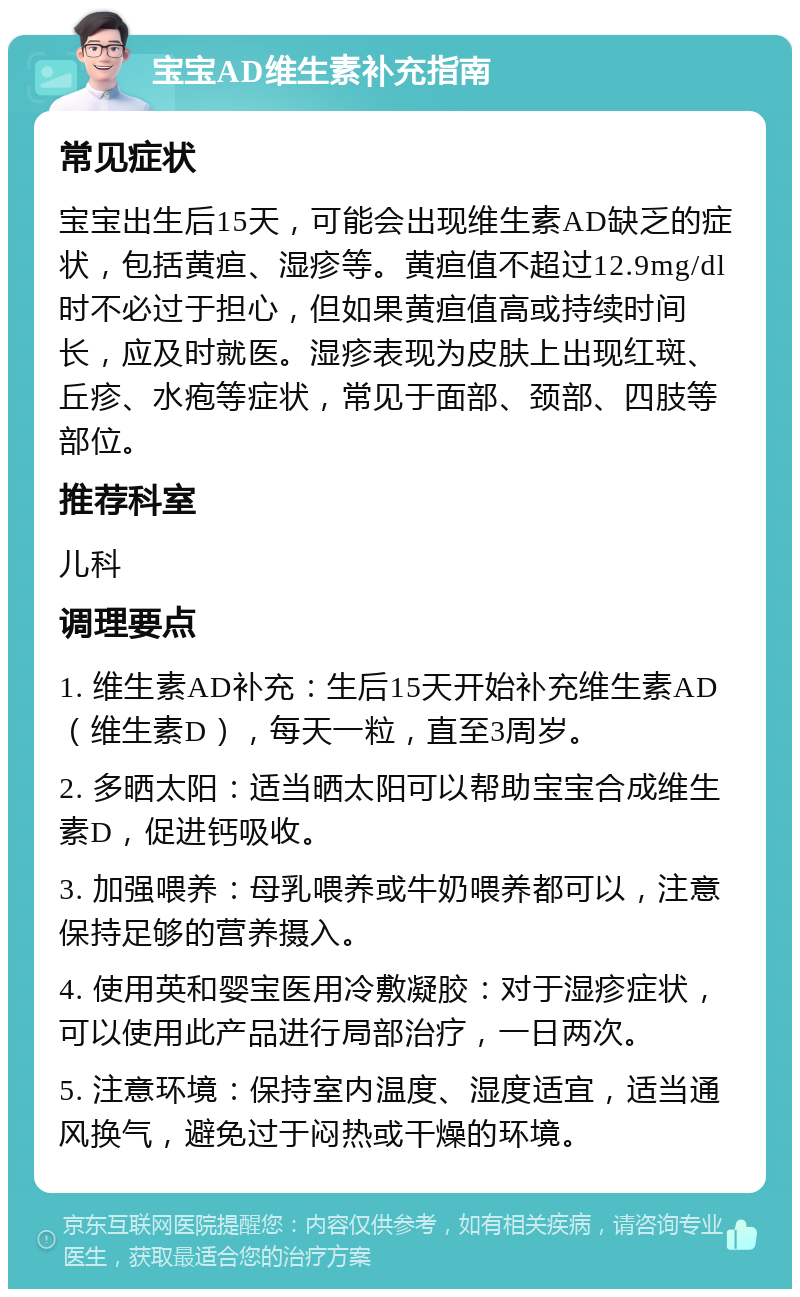 宝宝AD维生素补充指南 常见症状 宝宝出生后15天，可能会出现维生素AD缺乏的症状，包括黄疸、湿疹等。黄疸值不超过12.9mg/dl时不必过于担心，但如果黄疸值高或持续时间长，应及时就医。湿疹表现为皮肤上出现红斑、丘疹、水疱等症状，常见于面部、颈部、四肢等部位。 推荐科室 儿科 调理要点 1. 维生素AD补充：生后15天开始补充维生素AD（维生素D），每天一粒，直至3周岁。 2. 多晒太阳：适当晒太阳可以帮助宝宝合成维生素D，促进钙吸收。 3. 加强喂养：母乳喂养或牛奶喂养都可以，注意保持足够的营养摄入。 4. 使用英和婴宝医用冷敷凝胶：对于湿疹症状，可以使用此产品进行局部治疗，一日两次。 5. 注意环境：保持室内温度、湿度适宜，适当通风换气，避免过于闷热或干燥的环境。