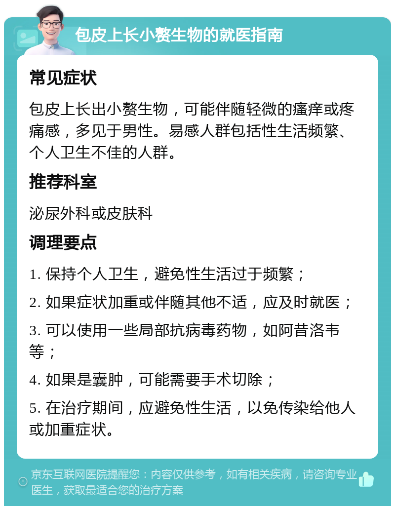 包皮上长小赘生物的就医指南 常见症状 包皮上长出小赘生物，可能伴随轻微的瘙痒或疼痛感，多见于男性。易感人群包括性生活频繁、个人卫生不佳的人群。 推荐科室 泌尿外科或皮肤科 调理要点 1. 保持个人卫生，避免性生活过于频繁； 2. 如果症状加重或伴随其他不适，应及时就医； 3. 可以使用一些局部抗病毒药物，如阿昔洛韦等； 4. 如果是囊肿，可能需要手术切除； 5. 在治疗期间，应避免性生活，以免传染给他人或加重症状。