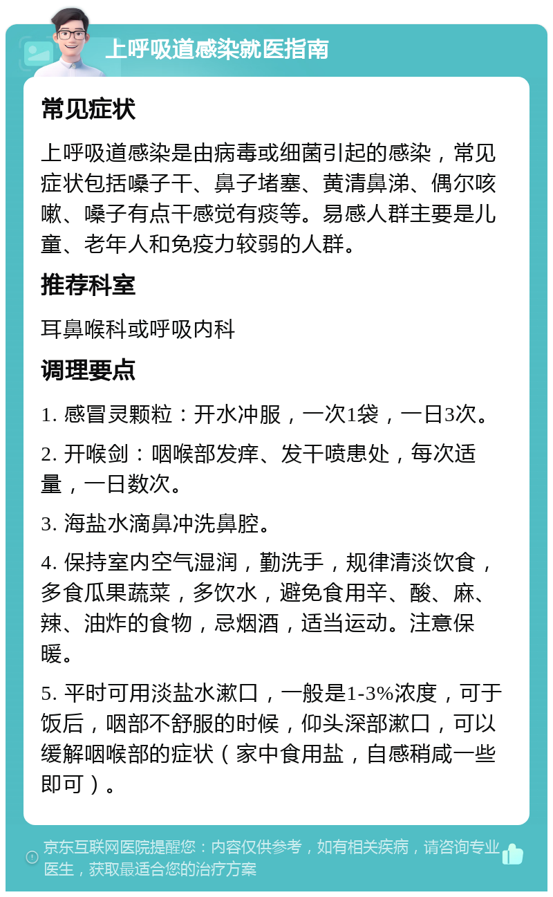 上呼吸道感染就医指南 常见症状 上呼吸道感染是由病毒或细菌引起的感染，常见症状包括嗓子干、鼻子堵塞、黄清鼻涕、偶尔咳嗽、嗓子有点干感觉有痰等。易感人群主要是儿童、老年人和免疫力较弱的人群。 推荐科室 耳鼻喉科或呼吸内科 调理要点 1. 感冒灵颗粒：开水冲服，一次1袋，一日3次。 2. 开喉剑：咽喉部发痒、发干喷患处，每次适量，一日数次。 3. 海盐水滴鼻冲洗鼻腔。 4. 保持室内空气湿润，勤洗手，规律清淡饮食，多食瓜果蔬菜，多饮水，避免食用辛、酸、麻、辣、油炸的食物，忌烟酒，适当运动。注意保暖。 5. 平时可用淡盐水漱口，一般是1-3%浓度，可于饭后，咽部不舒服的时候，仰头深部漱口，可以缓解咽喉部的症状（家中食用盐，自感稍咸一些即可）。