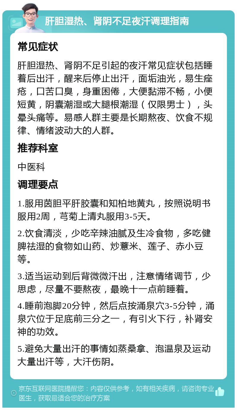 肝胆湿热、肾阴不足夜汗调理指南 常见症状 肝胆湿热、肾阴不足引起的夜汗常见症状包括睡着后出汗，醒来后停止出汗，面垢油光，易生痤疮，口苦口臭，身重困倦，大便黏滞不畅，小便短黄，阴囊潮湿或大腿根潮湿（仅限男士），头晕头痛等。易感人群主要是长期熬夜、饮食不规律、情绪波动大的人群。 推荐科室 中医科 调理要点 1.服用茵胆平肝胶囊和知柏地黄丸，按照说明书服用2周，芎菊上清丸服用3-5天。 2.饮食清淡，少吃辛辣油腻及生冷食物，多吃健脾祛湿的食物如山药、炒薏米、莲子、赤小豆等。 3.适当运动到后背微微汗出，注意情绪调节，少思虑，尽量不要熬夜，最晚十一点前睡着。 4.睡前泡脚20分钟，然后点按涌泉穴3-5分钟，涌泉穴位于足底前三分之一，有引火下行，补肾安神的功效。 5.避免大量出汗的事情如蒸桑拿、泡温泉及运动大量出汗等，大汗伤阴。