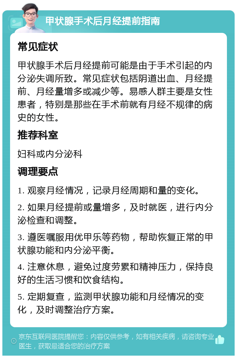 甲状腺手术后月经提前指南 常见症状 甲状腺手术后月经提前可能是由于手术引起的内分泌失调所致。常见症状包括阴道出血、月经提前、月经量增多或减少等。易感人群主要是女性患者，特别是那些在手术前就有月经不规律的病史的女性。 推荐科室 妇科或内分泌科 调理要点 1. 观察月经情况，记录月经周期和量的变化。 2. 如果月经提前或量增多，及时就医，进行内分泌检查和调整。 3. 遵医嘱服用优甲乐等药物，帮助恢复正常的甲状腺功能和内分泌平衡。 4. 注意休息，避免过度劳累和精神压力，保持良好的生活习惯和饮食结构。 5. 定期复查，监测甲状腺功能和月经情况的变化，及时调整治疗方案。