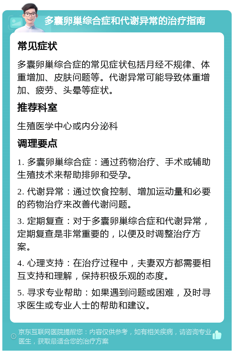 多囊卵巢综合症和代谢异常的治疗指南 常见症状 多囊卵巢综合症的常见症状包括月经不规律、体重增加、皮肤问题等。代谢异常可能导致体重增加、疲劳、头晕等症状。 推荐科室 生殖医学中心或内分泌科 调理要点 1. 多囊卵巢综合症：通过药物治疗、手术或辅助生殖技术来帮助排卵和受孕。 2. 代谢异常：通过饮食控制、增加运动量和必要的药物治疗来改善代谢问题。 3. 定期复查：对于多囊卵巢综合症和代谢异常，定期复查是非常重要的，以便及时调整治疗方案。 4. 心理支持：在治疗过程中，夫妻双方都需要相互支持和理解，保持积极乐观的态度。 5. 寻求专业帮助：如果遇到问题或困难，及时寻求医生或专业人士的帮助和建议。