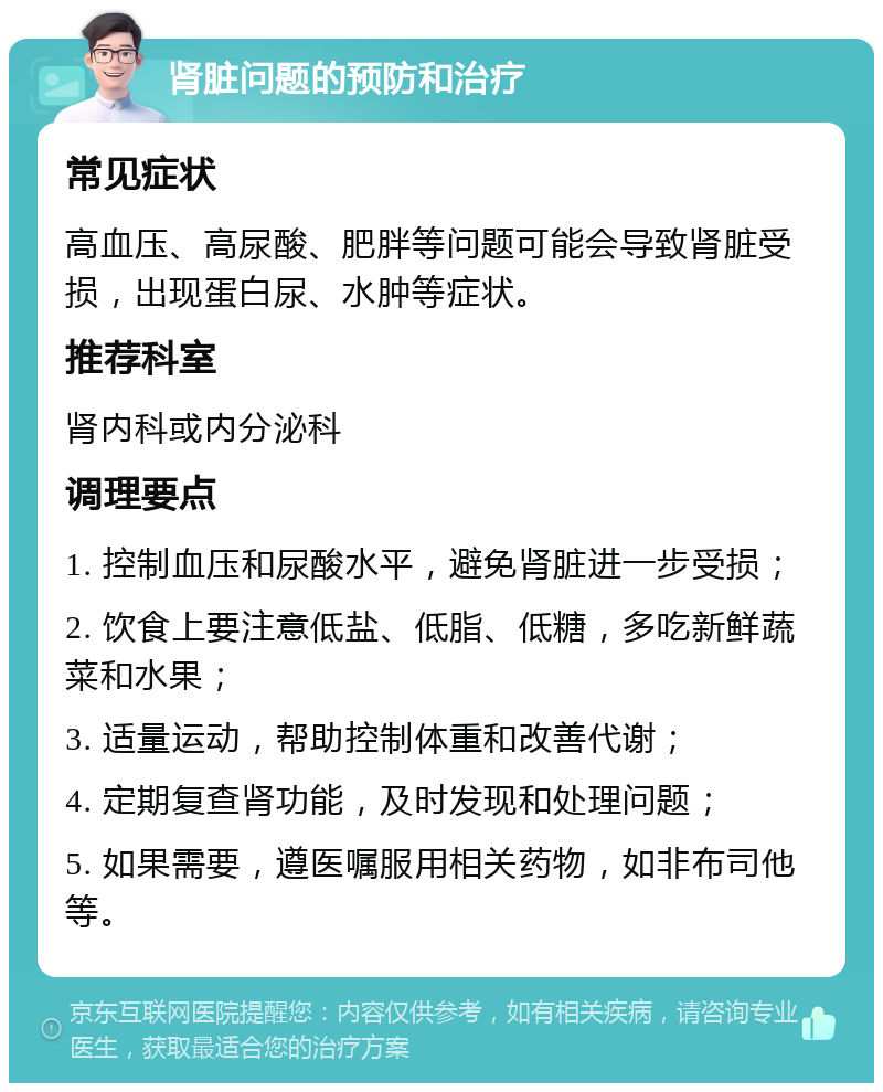 肾脏问题的预防和治疗 常见症状 高血压、高尿酸、肥胖等问题可能会导致肾脏受损，出现蛋白尿、水肿等症状。 推荐科室 肾内科或内分泌科 调理要点 1. 控制血压和尿酸水平，避免肾脏进一步受损； 2. 饮食上要注意低盐、低脂、低糖，多吃新鲜蔬菜和水果； 3. 适量运动，帮助控制体重和改善代谢； 4. 定期复查肾功能，及时发现和处理问题； 5. 如果需要，遵医嘱服用相关药物，如非布司他等。