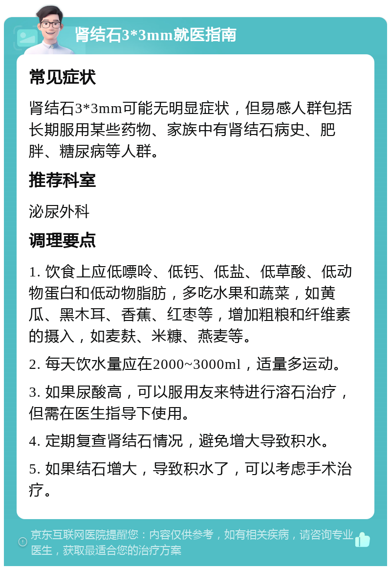 肾结石3*3mm就医指南 常见症状 肾结石3*3mm可能无明显症状，但易感人群包括长期服用某些药物、家族中有肾结石病史、肥胖、糖尿病等人群。 推荐科室 泌尿外科 调理要点 1. 饮食上应低嘌呤、低钙、低盐、低草酸、低动物蛋白和低动物脂肪，多吃水果和蔬菜，如黄瓜、黑木耳、香蕉、红枣等，增加粗粮和纤维素的摄入，如麦麸、米糠、燕麦等。 2. 每天饮水量应在2000~3000ml，适量多运动。 3. 如果尿酸高，可以服用友来特进行溶石治疗，但需在医生指导下使用。 4. 定期复查肾结石情况，避免增大导致积水。 5. 如果结石增大，导致积水了，可以考虑手术治疗。