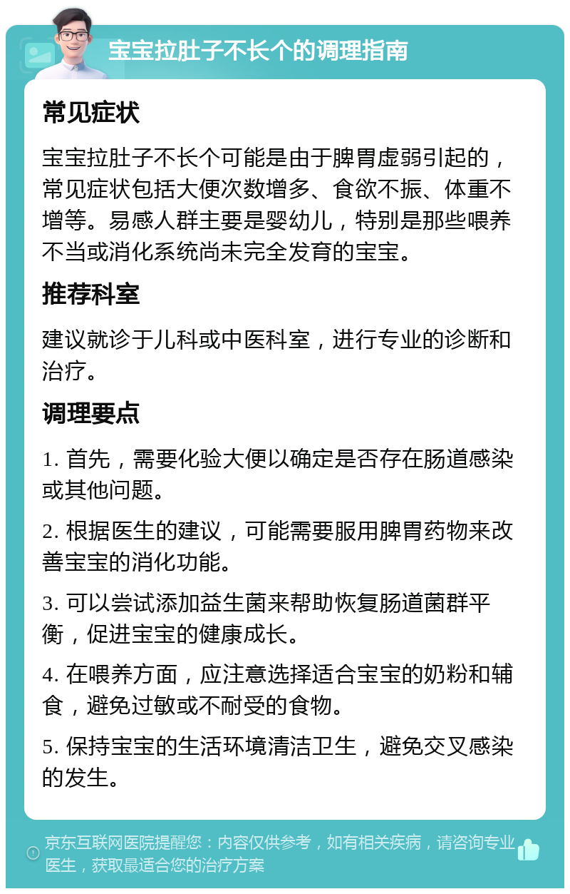 宝宝拉肚子不长个的调理指南 常见症状 宝宝拉肚子不长个可能是由于脾胃虚弱引起的，常见症状包括大便次数增多、食欲不振、体重不增等。易感人群主要是婴幼儿，特别是那些喂养不当或消化系统尚未完全发育的宝宝。 推荐科室 建议就诊于儿科或中医科室，进行专业的诊断和治疗。 调理要点 1. 首先，需要化验大便以确定是否存在肠道感染或其他问题。 2. 根据医生的建议，可能需要服用脾胃药物来改善宝宝的消化功能。 3. 可以尝试添加益生菌来帮助恢复肠道菌群平衡，促进宝宝的健康成长。 4. 在喂养方面，应注意选择适合宝宝的奶粉和辅食，避免过敏或不耐受的食物。 5. 保持宝宝的生活环境清洁卫生，避免交叉感染的发生。