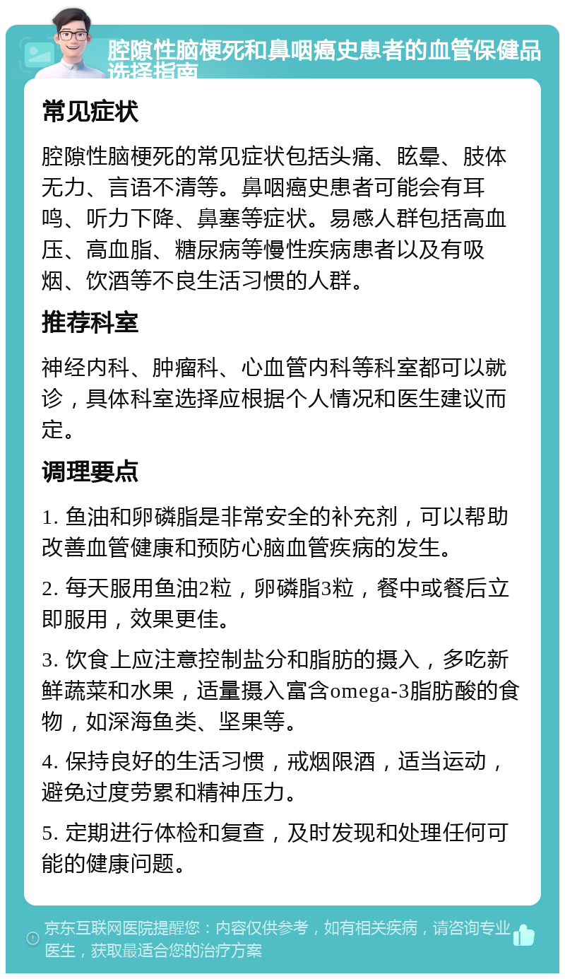 腔隙性脑梗死和鼻咽癌史患者的血管保健品选择指南 常见症状 腔隙性脑梗死的常见症状包括头痛、眩晕、肢体无力、言语不清等。鼻咽癌史患者可能会有耳鸣、听力下降、鼻塞等症状。易感人群包括高血压、高血脂、糖尿病等慢性疾病患者以及有吸烟、饮酒等不良生活习惯的人群。 推荐科室 神经内科、肿瘤科、心血管内科等科室都可以就诊，具体科室选择应根据个人情况和医生建议而定。 调理要点 1. 鱼油和卵磷脂是非常安全的补充剂，可以帮助改善血管健康和预防心脑血管疾病的发生。 2. 每天服用鱼油2粒，卵磷脂3粒，餐中或餐后立即服用，效果更佳。 3. 饮食上应注意控制盐分和脂肪的摄入，多吃新鲜蔬菜和水果，适量摄入富含omega-3脂肪酸的食物，如深海鱼类、坚果等。 4. 保持良好的生活习惯，戒烟限酒，适当运动，避免过度劳累和精神压力。 5. 定期进行体检和复查，及时发现和处理任何可能的健康问题。