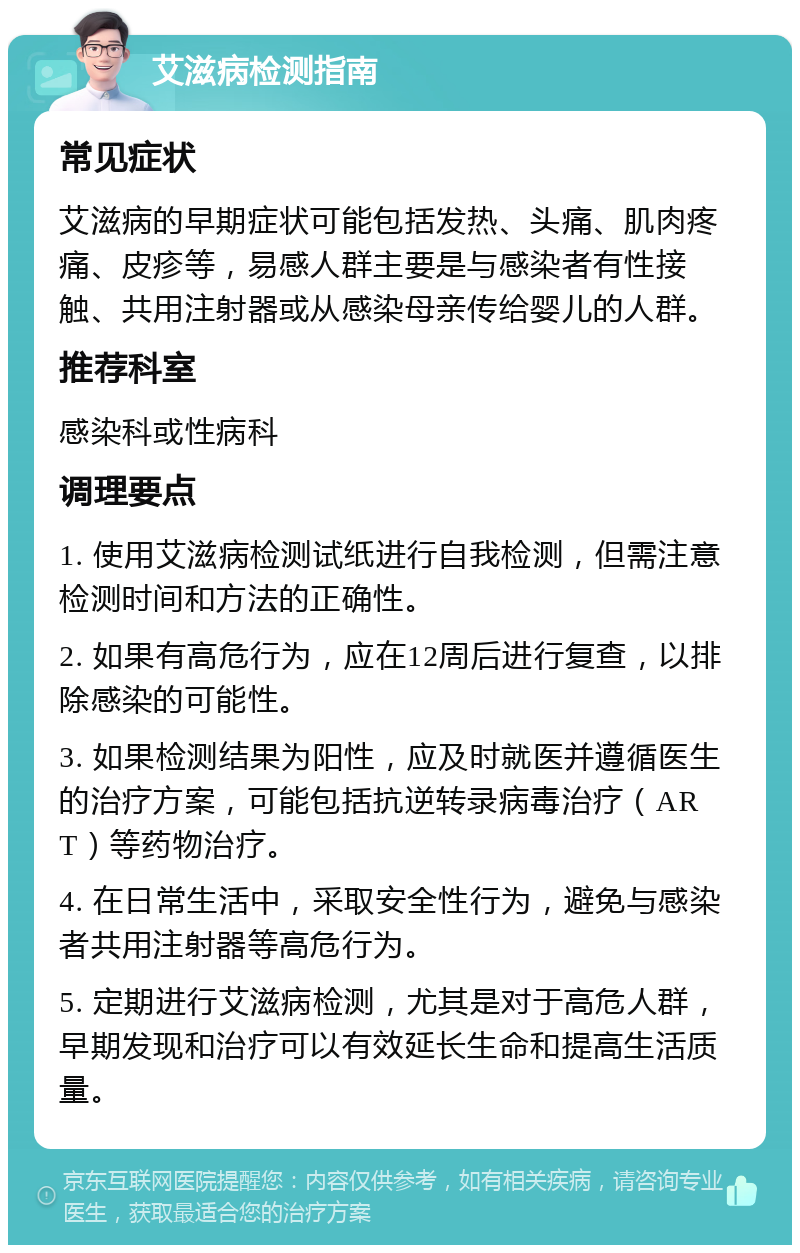 艾滋病检测指南 常见症状 艾滋病的早期症状可能包括发热、头痛、肌肉疼痛、皮疹等，易感人群主要是与感染者有性接触、共用注射器或从感染母亲传给婴儿的人群。 推荐科室 感染科或性病科 调理要点 1. 使用艾滋病检测试纸进行自我检测，但需注意检测时间和方法的正确性。 2. 如果有高危行为，应在12周后进行复查，以排除感染的可能性。 3. 如果检测结果为阳性，应及时就医并遵循医生的治疗方案，可能包括抗逆转录病毒治疗（ART）等药物治疗。 4. 在日常生活中，采取安全性行为，避免与感染者共用注射器等高危行为。 5. 定期进行艾滋病检测，尤其是对于高危人群，早期发现和治疗可以有效延长生命和提高生活质量。