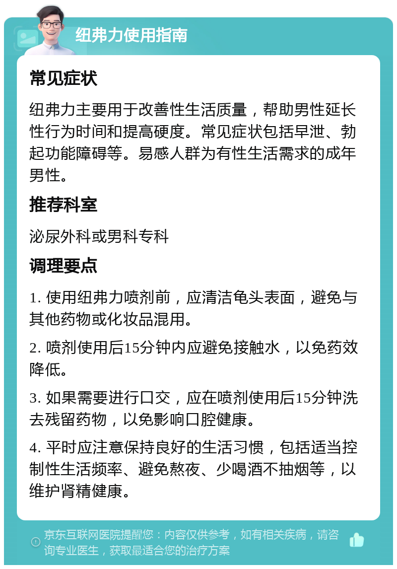 纽弗力使用指南 常见症状 纽弗力主要用于改善性生活质量，帮助男性延长性行为时间和提高硬度。常见症状包括早泄、勃起功能障碍等。易感人群为有性生活需求的成年男性。 推荐科室 泌尿外科或男科专科 调理要点 1. 使用纽弗力喷剂前，应清洁龟头表面，避免与其他药物或化妆品混用。 2. 喷剂使用后15分钟内应避免接触水，以免药效降低。 3. 如果需要进行口交，应在喷剂使用后15分钟洗去残留药物，以免影响口腔健康。 4. 平时应注意保持良好的生活习惯，包括适当控制性生活频率、避免熬夜、少喝酒不抽烟等，以维护肾精健康。