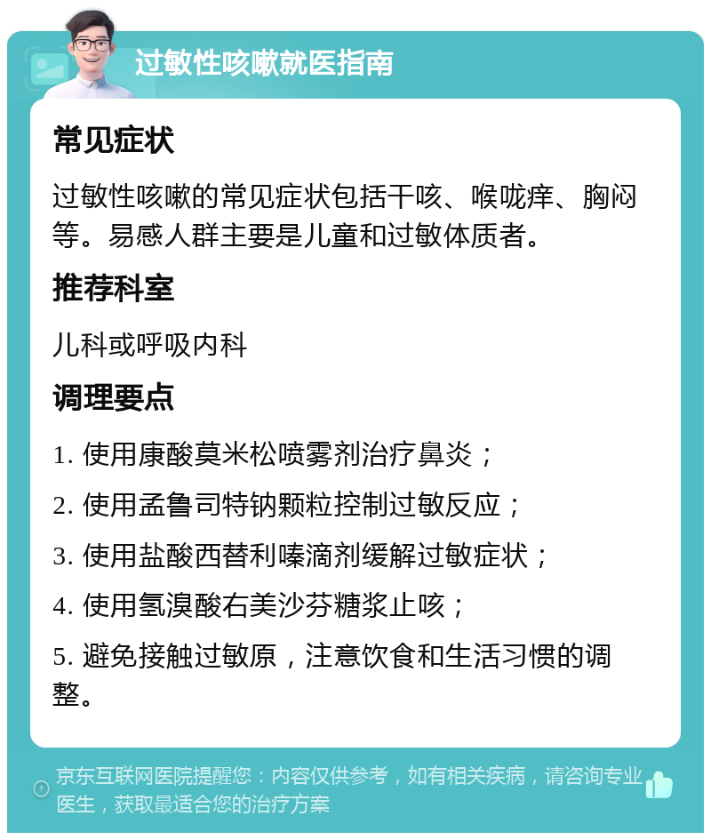 过敏性咳嗽就医指南 常见症状 过敏性咳嗽的常见症状包括干咳、喉咙痒、胸闷等。易感人群主要是儿童和过敏体质者。 推荐科室 儿科或呼吸内科 调理要点 1. 使用康酸莫米松喷雾剂治疗鼻炎； 2. 使用孟鲁司特钠颗粒控制过敏反应； 3. 使用盐酸西替利嗪滴剂缓解过敏症状； 4. 使用氢溴酸右美沙芬糖浆止咳； 5. 避免接触过敏原，注意饮食和生活习惯的调整。