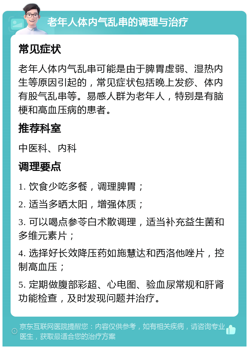 老年人体内气乱串的调理与治疗 常见症状 老年人体内气乱串可能是由于脾胃虚弱、湿热内生等原因引起的，常见症状包括晚上发痧、体内有股气乱串等。易感人群为老年人，特别是有脑梗和高血压病的患者。 推荐科室 中医科、内科 调理要点 1. 饮食少吃多餐，调理脾胃； 2. 适当多晒太阳，增强体质； 3. 可以喝点参苓白术散调理，适当补充益生菌和多维元素片； 4. 选择好长效降压药如施慧达和西洛他唑片，控制高血压； 5. 定期做腹部彩超、心电图、验血尿常规和肝肾功能检查，及时发现问题并治疗。