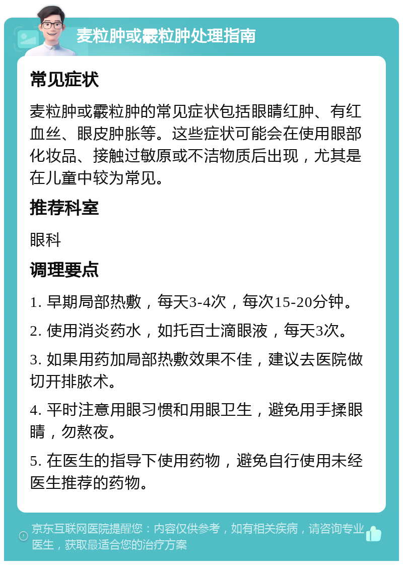 麦粒肿或霰粒肿处理指南 常见症状 麦粒肿或霰粒肿的常见症状包括眼睛红肿、有红血丝、眼皮肿胀等。这些症状可能会在使用眼部化妆品、接触过敏原或不洁物质后出现，尤其是在儿童中较为常见。 推荐科室 眼科 调理要点 1. 早期局部热敷，每天3-4次，每次15-20分钟。 2. 使用消炎药水，如托百士滴眼液，每天3次。 3. 如果用药加局部热敷效果不佳，建议去医院做切开排脓术。 4. 平时注意用眼习惯和用眼卫生，避免用手揉眼睛，勿熬夜。 5. 在医生的指导下使用药物，避免自行使用未经医生推荐的药物。