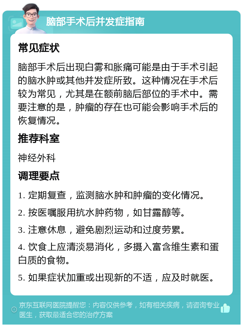 脑部手术后并发症指南 常见症状 脑部手术后出现白雾和胀痛可能是由于手术引起的脑水肿或其他并发症所致。这种情况在手术后较为常见，尤其是在额前脑后部位的手术中。需要注意的是，肿瘤的存在也可能会影响手术后的恢复情况。 推荐科室 神经外科 调理要点 1. 定期复查，监测脑水肿和肿瘤的变化情况。 2. 按医嘱服用抗水肿药物，如甘露醇等。 3. 注意休息，避免剧烈运动和过度劳累。 4. 饮食上应清淡易消化，多摄入富含维生素和蛋白质的食物。 5. 如果症状加重或出现新的不适，应及时就医。