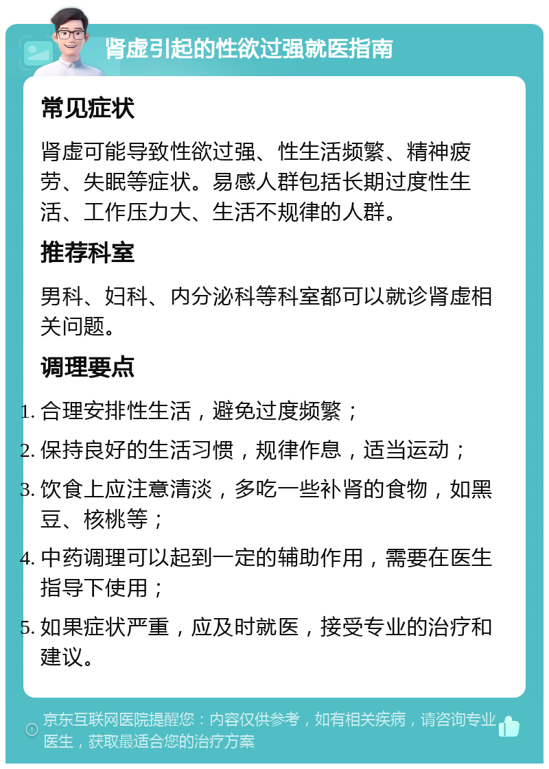 肾虚引起的性欲过强就医指南 常见症状 肾虚可能导致性欲过强、性生活频繁、精神疲劳、失眠等症状。易感人群包括长期过度性生活、工作压力大、生活不规律的人群。 推荐科室 男科、妇科、内分泌科等科室都可以就诊肾虚相关问题。 调理要点 合理安排性生活，避免过度频繁； 保持良好的生活习惯，规律作息，适当运动； 饮食上应注意清淡，多吃一些补肾的食物，如黑豆、核桃等； 中药调理可以起到一定的辅助作用，需要在医生指导下使用； 如果症状严重，应及时就医，接受专业的治疗和建议。