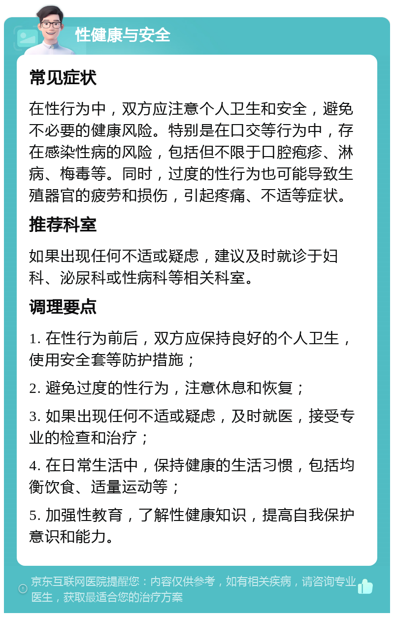 性健康与安全 常见症状 在性行为中，双方应注意个人卫生和安全，避免不必要的健康风险。特别是在口交等行为中，存在感染性病的风险，包括但不限于口腔疱疹、淋病、梅毒等。同时，过度的性行为也可能导致生殖器官的疲劳和损伤，引起疼痛、不适等症状。 推荐科室 如果出现任何不适或疑虑，建议及时就诊于妇科、泌尿科或性病科等相关科室。 调理要点 1. 在性行为前后，双方应保持良好的个人卫生，使用安全套等防护措施； 2. 避免过度的性行为，注意休息和恢复； 3. 如果出现任何不适或疑虑，及时就医，接受专业的检查和治疗； 4. 在日常生活中，保持健康的生活习惯，包括均衡饮食、适量运动等； 5. 加强性教育，了解性健康知识，提高自我保护意识和能力。