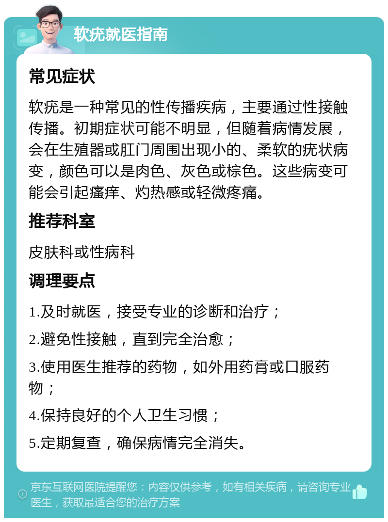 软疣就医指南 常见症状 软疣是一种常见的性传播疾病，主要通过性接触传播。初期症状可能不明显，但随着病情发展，会在生殖器或肛门周围出现小的、柔软的疣状病变，颜色可以是肉色、灰色或棕色。这些病变可能会引起瘙痒、灼热感或轻微疼痛。 推荐科室 皮肤科或性病科 调理要点 1.及时就医，接受专业的诊断和治疗； 2.避免性接触，直到完全治愈； 3.使用医生推荐的药物，如外用药膏或口服药物； 4.保持良好的个人卫生习惯； 5.定期复查，确保病情完全消失。