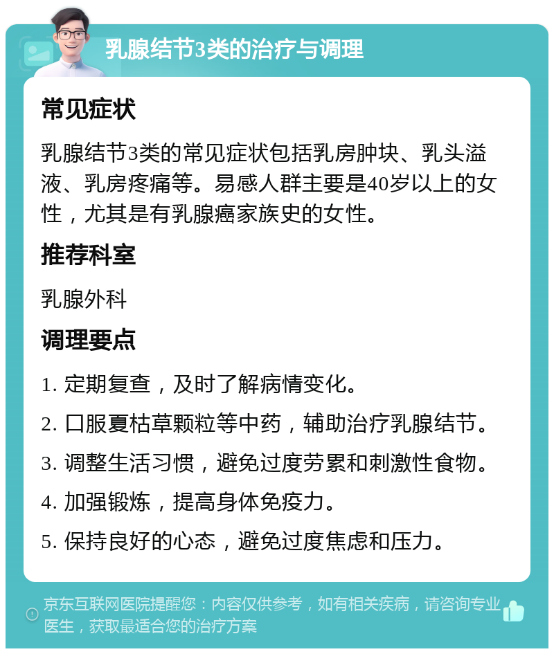 乳腺结节3类的治疗与调理 常见症状 乳腺结节3类的常见症状包括乳房肿块、乳头溢液、乳房疼痛等。易感人群主要是40岁以上的女性，尤其是有乳腺癌家族史的女性。 推荐科室 乳腺外科 调理要点 1. 定期复查，及时了解病情变化。 2. 口服夏枯草颗粒等中药，辅助治疗乳腺结节。 3. 调整生活习惯，避免过度劳累和刺激性食物。 4. 加强锻炼，提高身体免疫力。 5. 保持良好的心态，避免过度焦虑和压力。