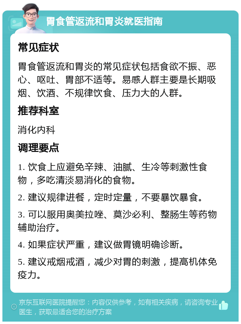 胃食管返流和胃炎就医指南 常见症状 胃食管返流和胃炎的常见症状包括食欲不振、恶心、呕吐、胃部不适等。易感人群主要是长期吸烟、饮酒、不规律饮食、压力大的人群。 推荐科室 消化内科 调理要点 1. 饮食上应避免辛辣、油腻、生冷等刺激性食物，多吃清淡易消化的食物。 2. 建议规律进餐，定时定量，不要暴饮暴食。 3. 可以服用奥美拉唑、莫沙必利、整肠生等药物辅助治疗。 4. 如果症状严重，建议做胃镜明确诊断。 5. 建议戒烟戒酒，减少对胃的刺激，提高机体免疫力。