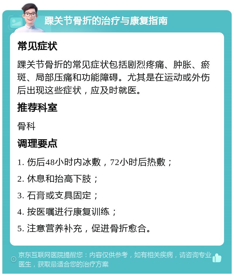 踝关节骨折的治疗与康复指南 常见症状 踝关节骨折的常见症状包括剧烈疼痛、肿胀、瘀斑、局部压痛和功能障碍。尤其是在运动或外伤后出现这些症状，应及时就医。 推荐科室 骨科 调理要点 1. 伤后48小时内冰敷，72小时后热敷； 2. 休息和抬高下肢； 3. 石膏或支具固定； 4. 按医嘱进行康复训练； 5. 注意营养补充，促进骨折愈合。