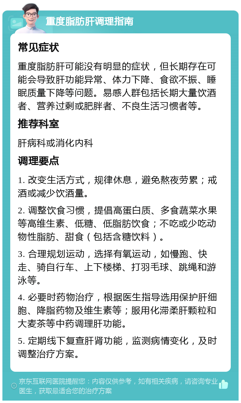 重度脂肪肝调理指南 常见症状 重度脂肪肝可能没有明显的症状，但长期存在可能会导致肝功能异常、体力下降、食欲不振、睡眠质量下降等问题。易感人群包括长期大量饮酒者、营养过剩或肥胖者、不良生活习惯者等。 推荐科室 肝病科或消化内科 调理要点 1. 改变生活方式，规律休息，避免熬夜劳累；戒酒或减少饮酒量。 2. 调整饮食习惯，提倡高蛋白质、多食蔬菜水果等高维生素、低糖、低脂肪饮食；不吃或少吃动物性脂肪、甜食（包括含糖饮料）。 3. 合理规划运动，选择有氧运动，如慢跑、快走、骑自行车、上下楼梯、打羽毛球、跳绳和游泳等。 4. 必要时药物治疗，根据医生指导选用保护肝细胞、降脂药物及维生素等；服用化滞柔肝颗粒和大麦茶等中药调理肝功能。 5. 定期线下复查肝肾功能，监测病情变化，及时调整治疗方案。